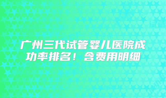 广州三代试管婴儿医院成功率排名！含费用明细