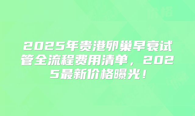 2025年贵港卵巢早衰试管全流程费用清单，2025最新价格曝光！