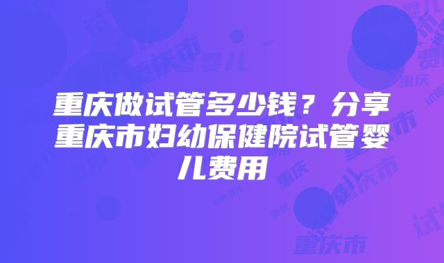 重庆做试管多少钱？分享重庆市妇幼保健院试管婴儿费用