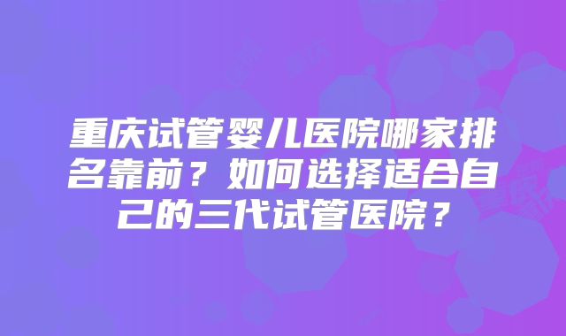 重庆试管婴儿医院哪家排名靠前？如何选择适合自己的三代试管医院？