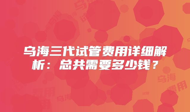 乌海三代试管费用详细解析：总共需要多少钱？