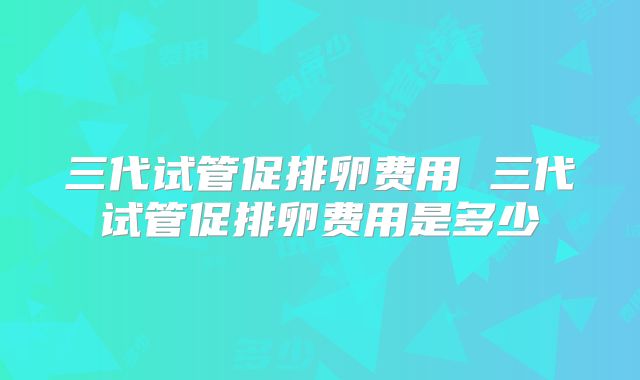 三代试管促排卵费用 三代试管促排卵费用是多少