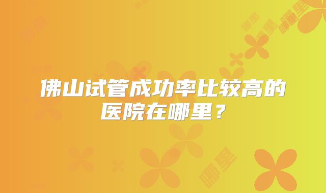 佛山试管成功率比较高的医院在哪里？