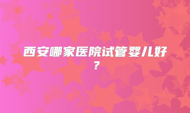 西安哪家医院试管婴儿好?