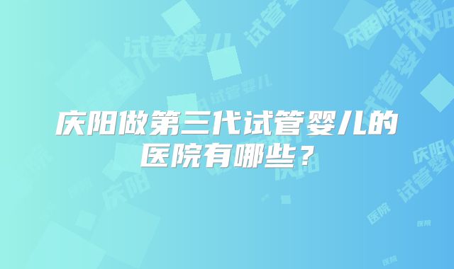 庆阳做第三代试管婴儿的医院有哪些？