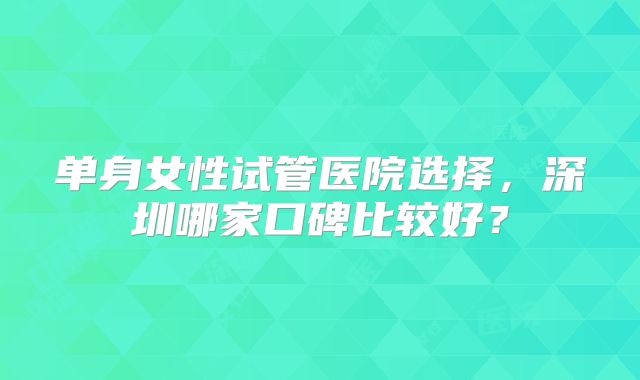 单身女性试管医院选择，深圳哪家口碑比较好？