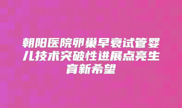 朝阳医院卵巢早衰试管婴儿技术突破性进展点亮生育新希望