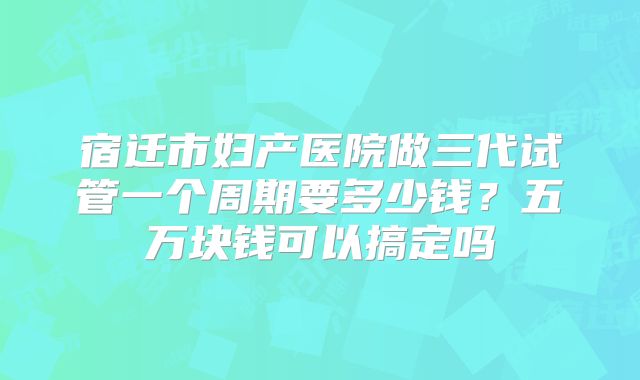 宿迁市妇产医院做三代试管一个周期要多少钱？五万块钱可以搞定吗