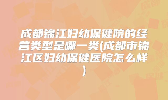 成都锦江妇幼保健院的经营类型是哪一类(成都市锦江区妇幼保健医院怎么样)