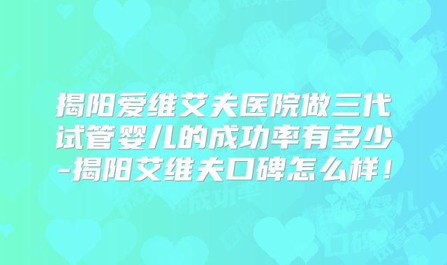 揭阳爱维艾夫医院做三代试管婴儿的成功率有多少-揭阳艾维夫口碑怎么样！