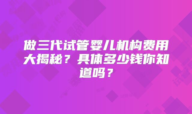 做三代试管婴儿机构费用大揭秘？具体多少钱你知道吗？