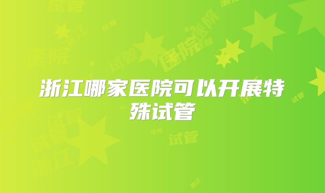 浙江哪家医院可以开展特殊试管