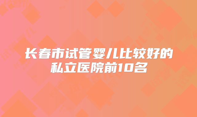 长春市试管婴儿比较好的私立医院前10名