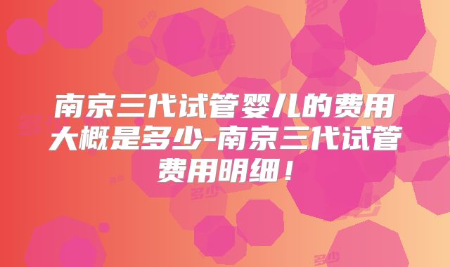 南京三代试管婴儿的费用大概是多少-南京三代试管费用明细！