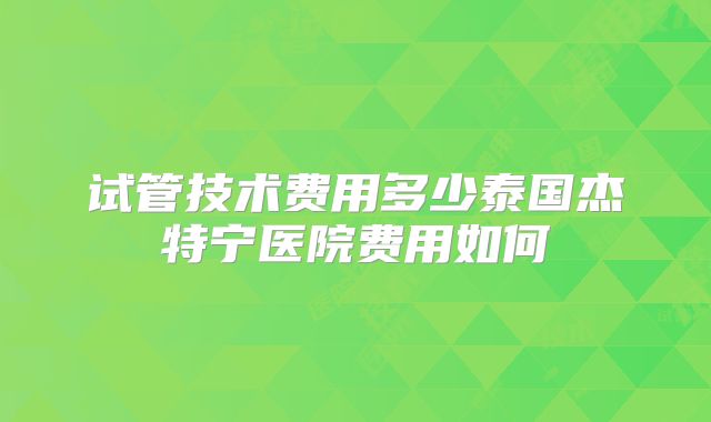 试管技术费用多少泰国杰特宁医院费用如何