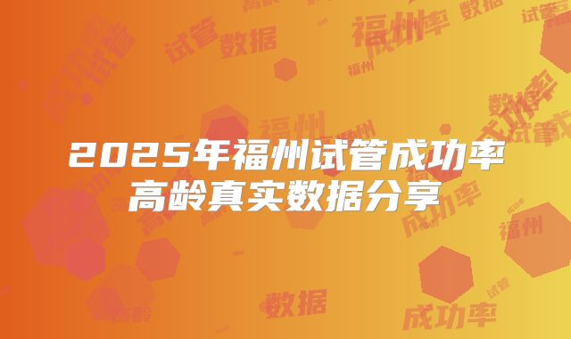 2025年福州试管成功率高龄真实数据分享