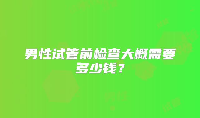 男性试管前检查大概需要多少钱？