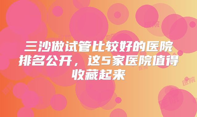 三沙做试管比较好的医院排名公开，这5家医院值得收藏起来