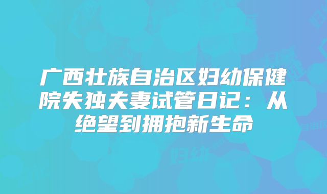 广西壮族自治区妇幼保健院失独夫妻试管日记：从绝望到拥抱新生命