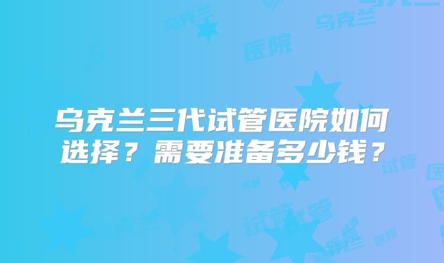乌克兰三代试管医院如何选择？需要准备多少钱？