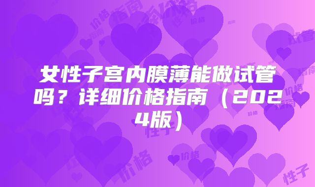 女性子宫内膜薄能做试管吗？详细价格指南（2024版）