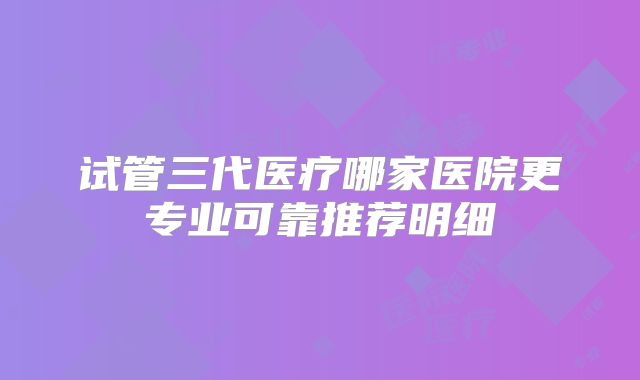 试管三代医疗哪家医院更专业可靠推荐明细