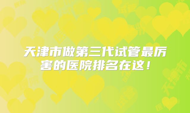 天津市做第三代试管最厉害的医院排名在这！
