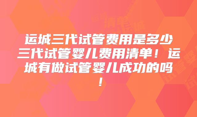 运城三代试管费用是多少三代试管婴儿费用清单！运城有做试管婴儿成功的吗！