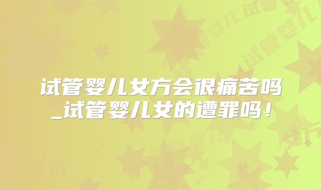 试管婴儿女方会很痛苦吗_试管婴儿女的遭罪吗！