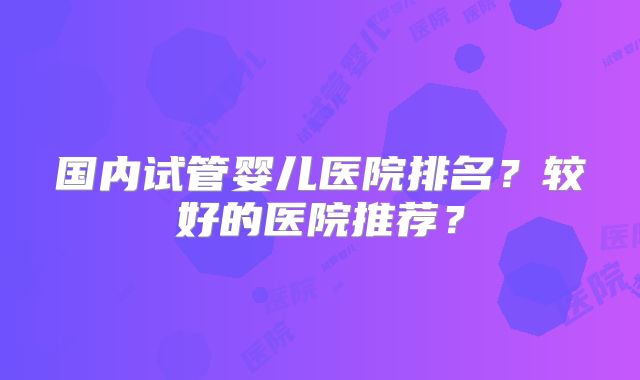 国内试管婴儿医院排名？较好的医院推荐？