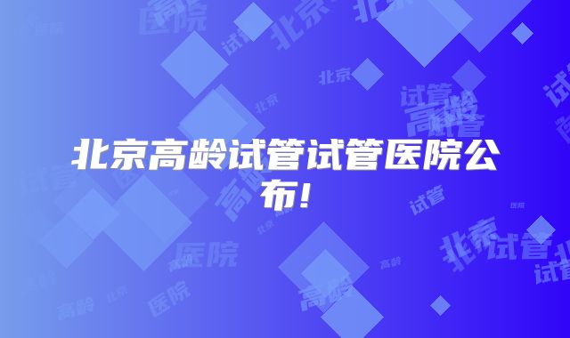 北京高龄试管试管医院公布!