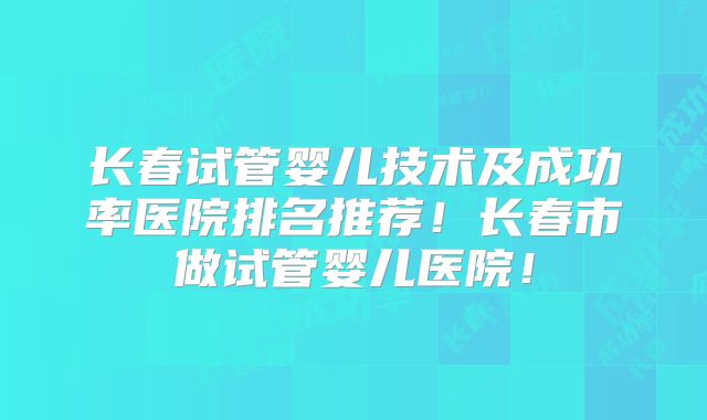 长春试管婴儿技术及成功率医院排名推荐!长春市做试管婴儿医院!