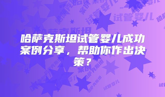 哈萨克斯坦试管婴儿成功案例分享，帮助你作出决策？