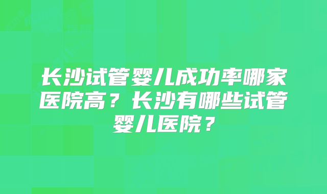 长沙试管婴儿成功率哪家医院高？长沙有哪些试管婴儿医院？