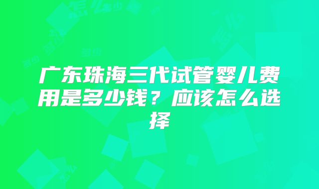 广东珠海三代试管婴儿费用是多少钱？应该怎么选择