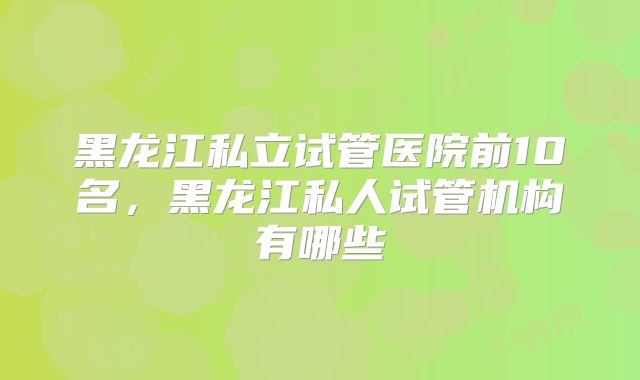 黑龙江私立试管医院前10名，黑龙江私人试管机构有哪些