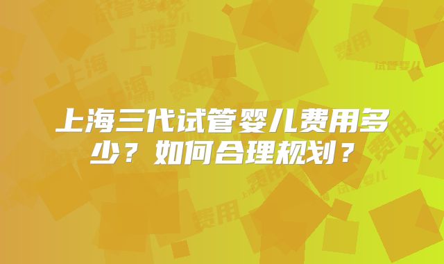 上海三代试管婴儿费用多少？如何合理规划？