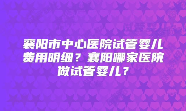 襄阳市中心医院试管婴儿费用明细？襄阳哪家医院做试管婴儿？