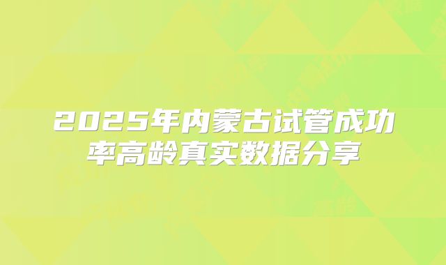 2025年内蒙古试管成功率高龄真实数据分享