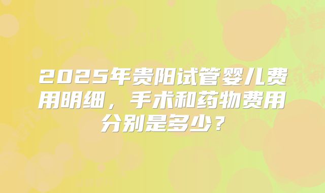 2025年贵阳试管婴儿费用明细，手术和药物费用分别是多少？