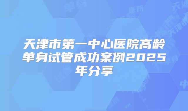 天津市第一中心医院高龄单身试管成功案例2025年分享
