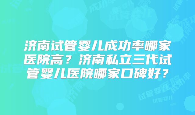 济南试管婴儿成功率哪家医院高？济南私立三代试管婴儿医院哪家口碑好？