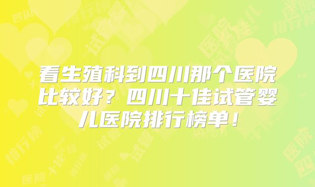看生殖科到四川那个医院比较好?四川十佳试管婴儿医院排行榜单!