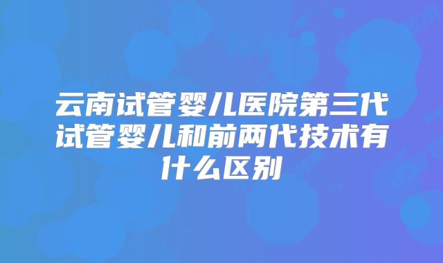 云南试管婴儿医院第三代试管婴儿和前两代技术有什么区别