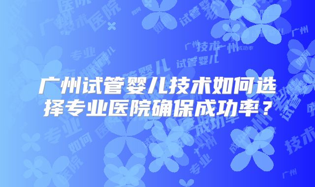 广州试管婴儿技术如何选择专业医院确保成功率？