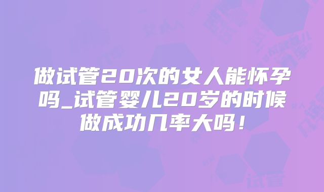 做试管20次的女人能怀孕吗_试管婴儿20岁的时候做成功几率大吗！