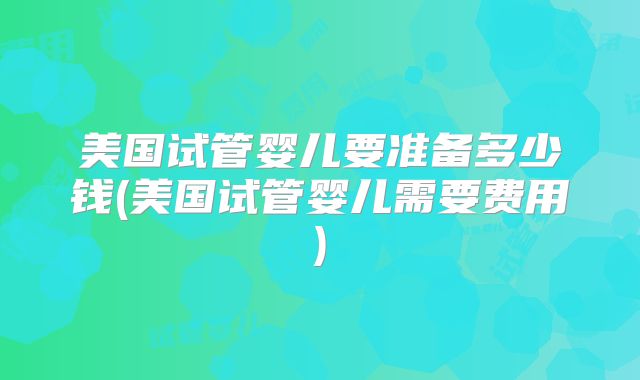 美国试管婴儿要准备多少钱(美国试管婴儿需要费用)