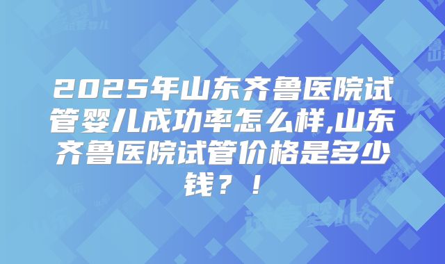 2025年山东齐鲁医院试管婴儿成功率怎么样,山东齐鲁医院试管价格是多少钱？！