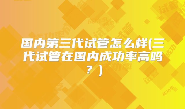 国内第三代试管怎么样(三代试管在国内成功率高吗？)