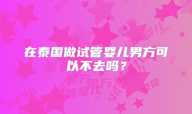 在泰国做试管婴儿男方可以不去吗？